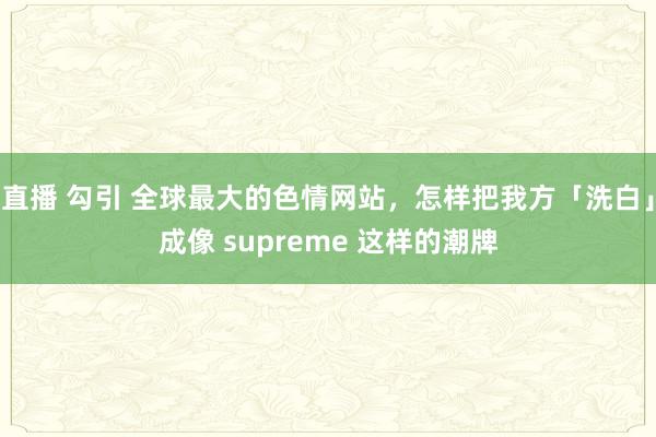 直播 勾引 全球最大的色情网站，怎样把我方「洗白」成像 supreme 这样的潮牌