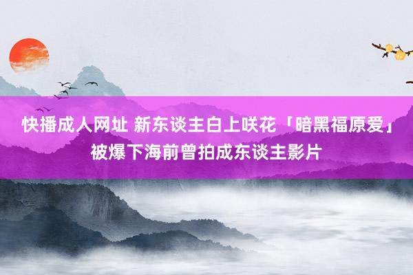 快播成人网址 新东谈主白上咲花「暗黑福原爱」被爆下海前曾拍成东谈主影片