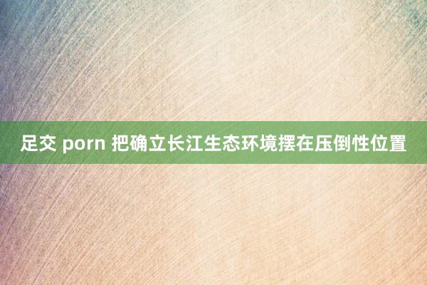 足交 porn 把确立长江生态环境摆在压倒性位置
