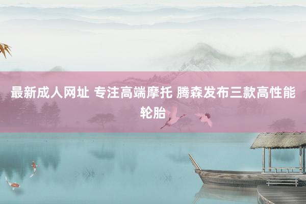 最新成人网址 专注高端摩托 腾森发布三款高性能轮胎