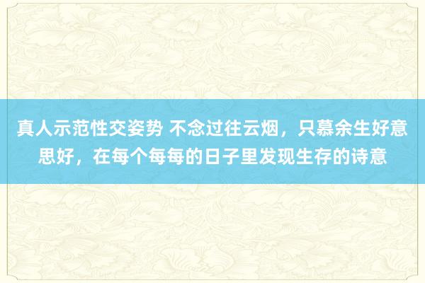 真人示范性交姿势 不念过往云烟，只慕余生好意思好，在每个每每的日子里发现生存的诗意