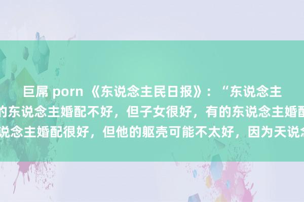 巨屌 porn 《东说念主民日报》:“东说念主生最忌讳的便是圆满,有的东说念主婚配不好,但子女很好,有的东说念主婚配很好,但他的躯壳可能不太好,因为天说念盈满则必衰。”
