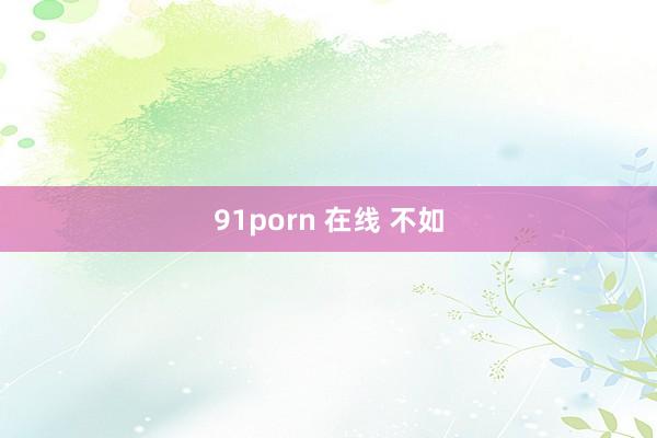 91porn 在线 不如