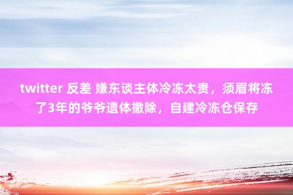 twitter 反差 嫌东谈主体冷冻太贵，须眉将冻了3年的爷爷遗体撤除，自建冷冻仓保存