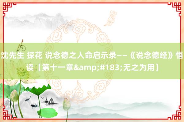 沈先生 探花 说念德之人命启示录——《说念德经》悟读【第十一章&#183;无之为用】