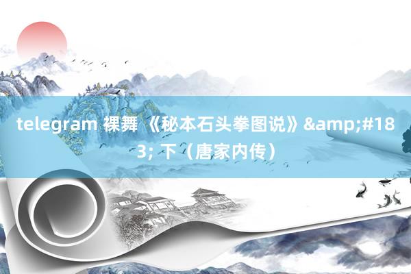 telegram 裸舞 《秘本石头拳图说》&#183; 下（唐家内传）