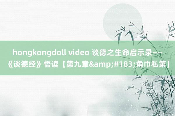 hongkongdoll video 谈德之生命启示录——《谈德经》悟读【第九章&#183;角巾私第】