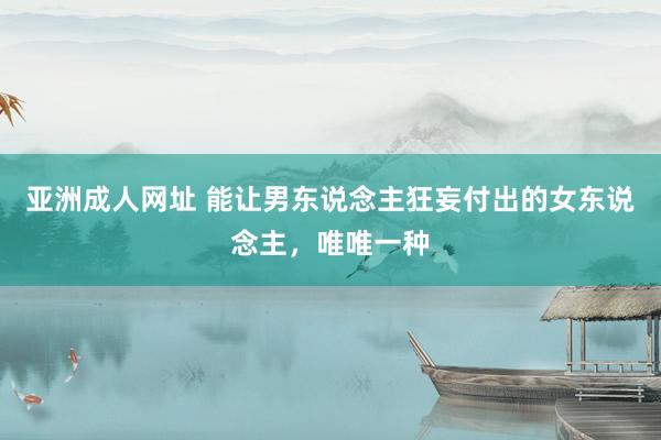 亚洲成人网址 能让男东说念主狂妄付出的女东说念主，唯唯一种