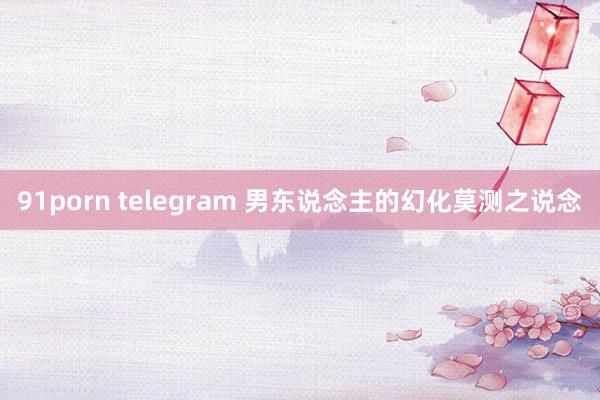 91porn telegram 男东说念主的幻化莫测之说念