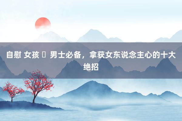 自慰 女孩 ​男士必备，拿获女东说念主心的十大绝招