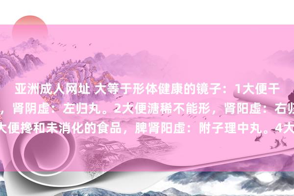 亚洲成人网址 大等于形体健康的镜子：1大便干结一粒粒的，像羊屎粒，肾阴虚：左归丸。2大便溏稀不能形，肾阳虚：右归丸。3大便搀和未消化的食品，脾肾阳虚：附子理中丸。4大便前干后稀，阴阳两虚：地黄饮子