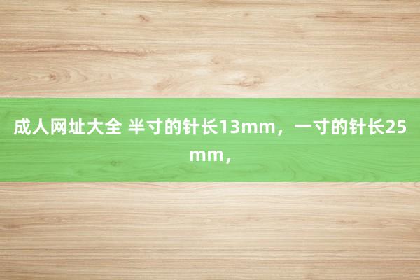 成人网址大全 半寸的针长13mm，一寸的针长25mm，