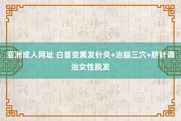 亚洲成人网址 白首变黑发针灸+治脑三穴+脐针调治女性脱发