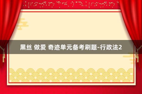 黑丝 做爱 奇迹单元备考刷题-行政法2