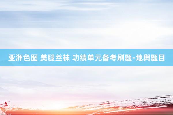 亚洲色图 美腿丝袜 功绩单元备考刷题-地舆题目