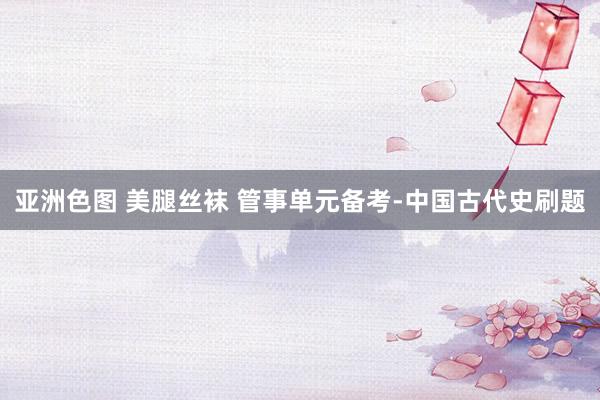 亚洲色图 美腿丝袜 管事单元备考-中国古代史刷题