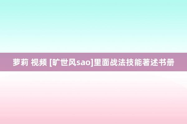 萝莉 视频 [旷世风sao]里面战法技能著述书册