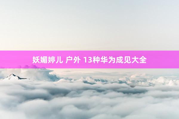 妖媚婷儿 户外 13种华为成见大全