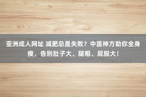 亚洲成人网址 减肥总是失败？中医神方助你全身瘦，告别肚子大、腿粗、屁股大！