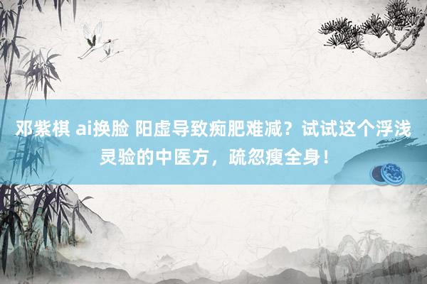邓紫棋 ai换脸 阳虚导致痴肥难减？试试这个浮浅灵验的中医方，疏忽瘦全身！