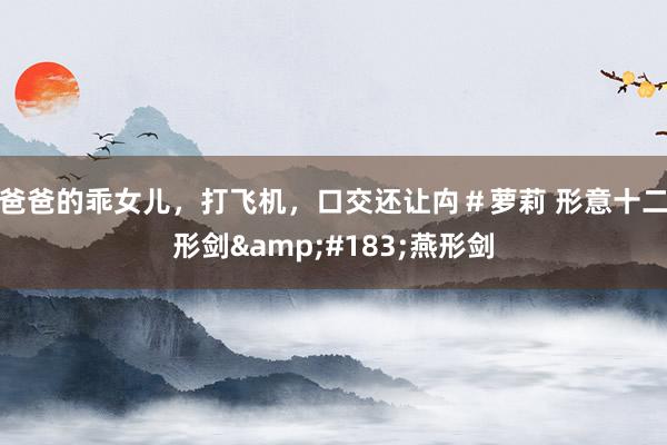 爸爸的乖女儿，打飞机，口交还让禸＃萝莉 形意十二形剑&#183;燕形剑