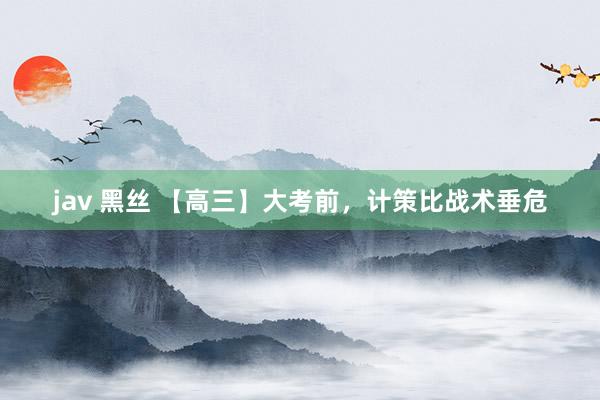 jav 黑丝 【高三】大考前，计策比战术垂危