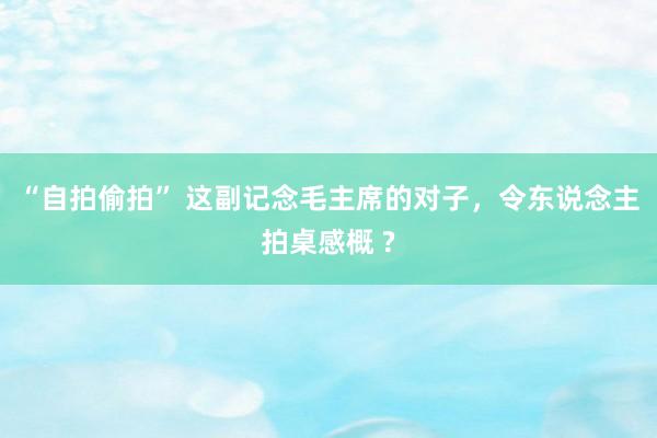 “自拍偷拍” 这副记念毛主席的对子，令东说念主拍桌感概 ?