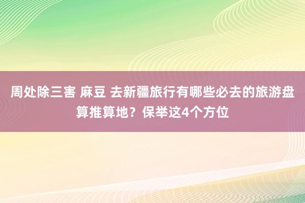 周处除三害 麻豆 去新疆旅行有哪些必去的旅游盘算推算地？保举这4个方位