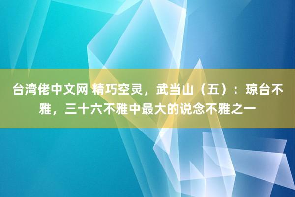 台湾佬中文网 精巧空灵，武当山（五）：琼台不雅，三十六不雅中最大的说念不雅之一