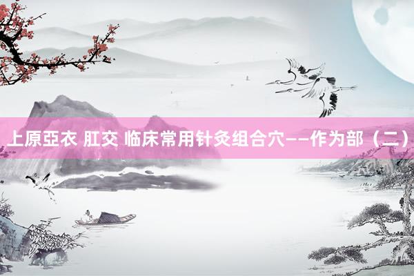 上原亞衣 肛交 临床常用针灸组合穴——作为部（二）