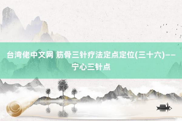 台湾佬中文网 筋骨三针疗法定点定位(三十六)——宁心三针点