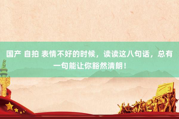国产 自拍 表情不好的时候，读读这八句话，总有一句能让你豁然清朗！
