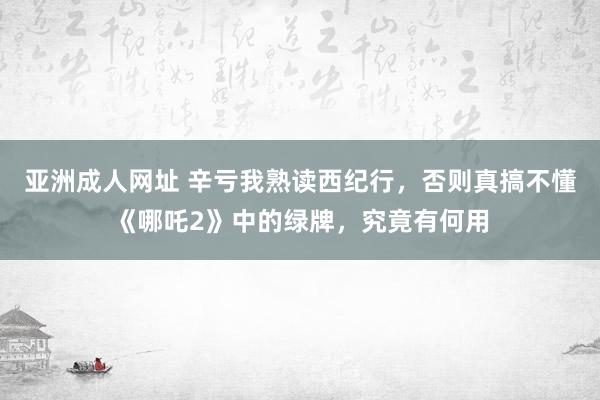 亚洲成人网址 辛亏我熟读西纪行，否则真搞不懂《哪吒2》中的绿牌，究竟有何用