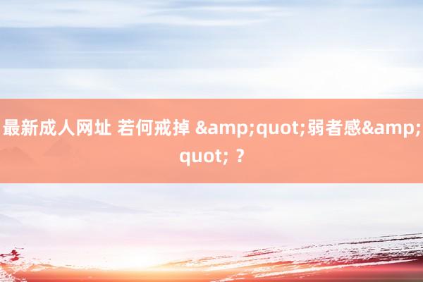 最新成人网址 若何戒掉 &quot;弱者感&quot; ？