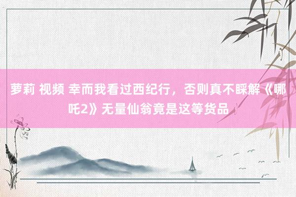 萝莉 视频 幸而我看过西纪行，否则真不睬解《哪吒2》无量仙翁竟是这等货品