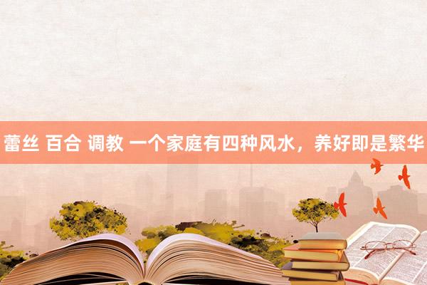 蕾丝 百合 调教 一个家庭有四种风水，养好即是繁华