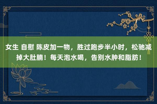 女生 自慰 陈皮加一物，胜过跑步半小时，松驰减掉大肚腩！每天泡水喝，告别水肿和脂肪！