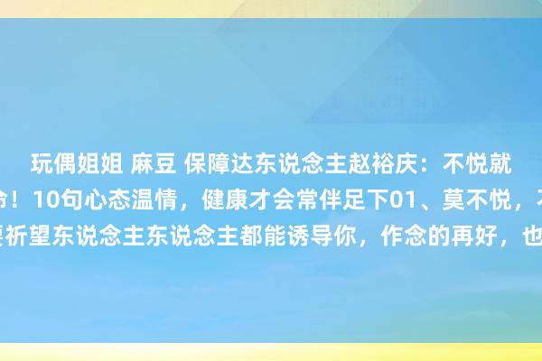 玩偶姐姐 麻豆 保障达东说念主赵裕庆：不悦就是生病，生气就是玩命！10句心态温情，健康才会常伴足下01、莫不悦，不悦没真谛真谛。不要祈望东说念主东说念主都能诱导你，作念的再好，也不成能达到东说念主东说念主空隙，作念的再多，不一定东说念主东说念主都说好。你不悦，...
