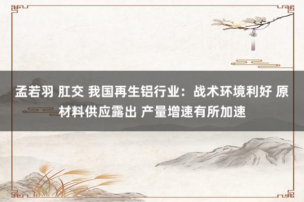 孟若羽 肛交 我国再生铝行业：战术环境利好 原材料供应露出 产量增速有所加速
