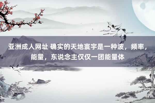 亚洲成人网址 确实的天地寰宇是一种波，频率，能量，东说念主仅仅一团能量体