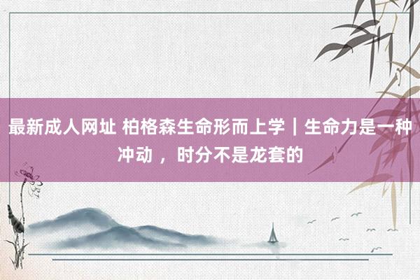 最新成人网址 柏格森生命形而上学｜生命力是一种冲动 ，时分不是龙套的