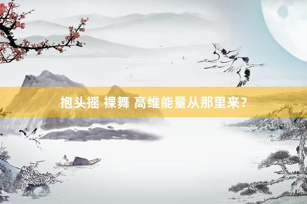 抱头摇 裸舞 高维能量从那里来？