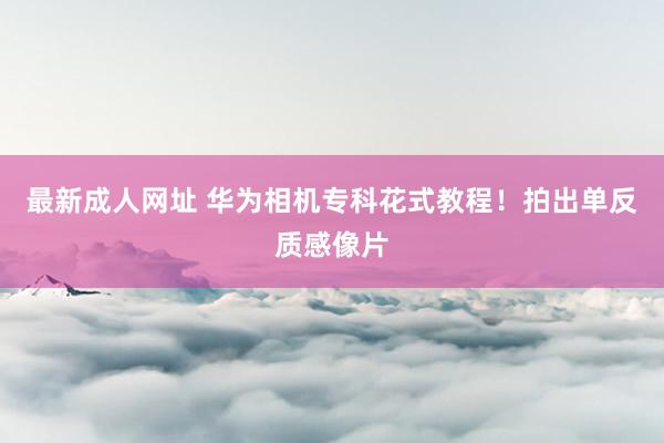 最新成人网址 华为相机专科花式教程！拍出单反质感像片