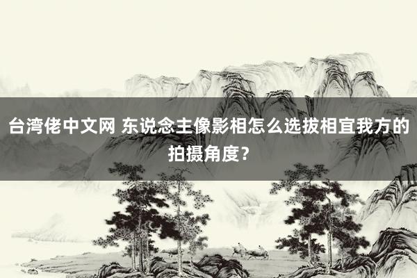 台湾佬中文网 东说念主像影相怎么选拔相宜我方的拍摄角度？