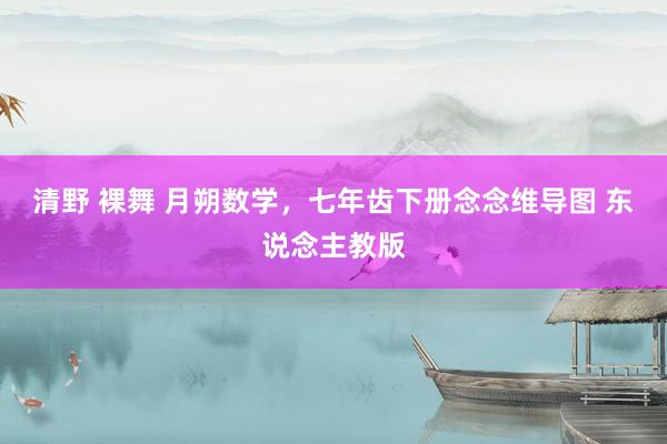 清野 裸舞 月朔数学，七年齿下册念念维导图 东说念主教版