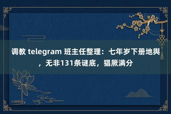调教 telegram 班主任整理：七年岁下册地舆，无非131条谜底，猖厥满分