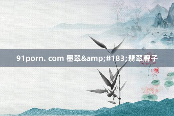 91porn. com 墨翠&#183;翡翠牌子
