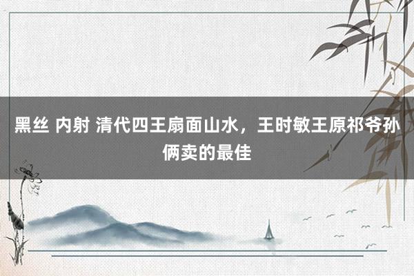 黑丝 内射 清代四王扇面山水，王时敏王原祁爷孙俩卖的最佳