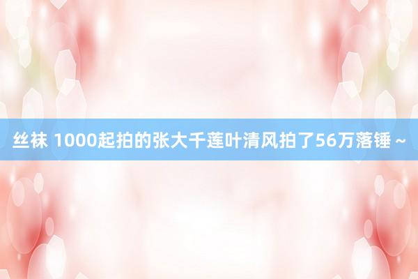 丝袜 1000起拍的张大千莲叶清风拍了56万落锤～