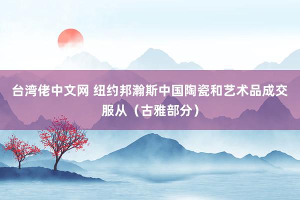 台湾佬中文网 纽约邦瀚斯中国陶瓷和艺术品成交服从（古雅部分）